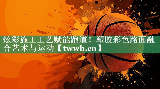 炫彩施工工艺赋能跑道!塑胶彩色路面融合艺术与运动 炫彩施工工艺赋能跑道!塑胶彩色路面融合艺术与运动