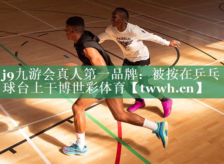 j9九游会真人第一品牌：被按在乒乓球台上干博世彩体育