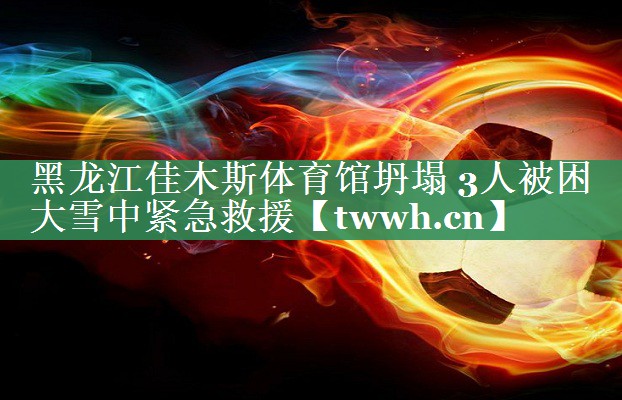 黑龙江佳木斯体育馆坍塌 3人被困 大雪中紧急救援