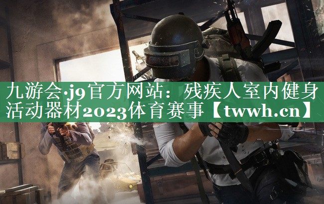 九游会·j9官方网站：残疾人室内健身活动器材2023体育赛事