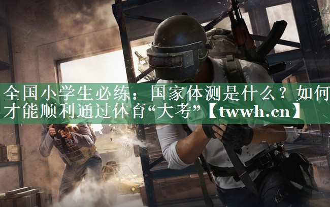 全国小学生必练：国家体测是什么？如何才能顺利通过体育“大考”