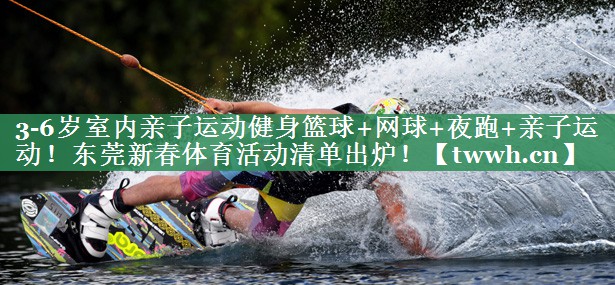 3-6岁室内亲子运动健身篮球+网球+夜跑+亲子运动！东莞新春体育活动清单出炉！