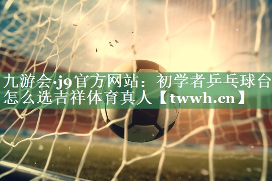 九游会·j9官方网站：初学者乒乓球台怎么选吉祥体育真人