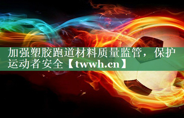 加强塑胶跑道材料质量监管,保护运动者安全 加强塑胶跑道材料质量监管,保护运动者安全