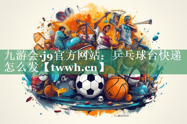 乒乓球台快递怎么发 乒乓球台快递怎么发
